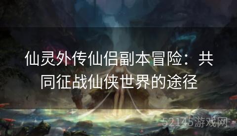 仙灵外传仙侣副本冒险:共同征战仙侠世界的途径 仙灵外传仙侣副本冒险:共同征战仙侠世界的途径