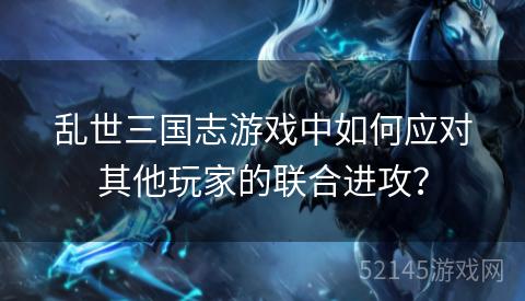乱世三国志游戏中如何应对其他玩家的联合进攻? 乱世三国志游戏中如何应对其他玩家的联合进攻?