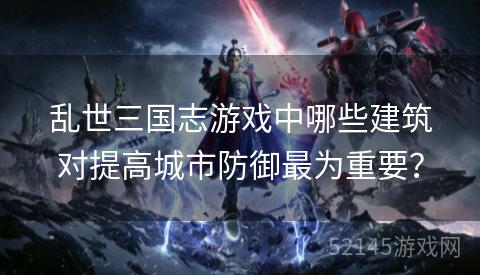 乱世三国志游戏中哪些建筑对提高城市防御最为重要？