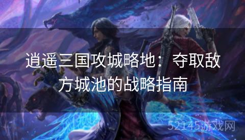逍遥三国攻城略地:夺取敌方城池的战略指南 逍遥三国攻城略地:夺取敌方城池的战略指南