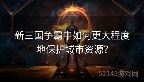 新三国争霸中如何更大程度地保护城市资源? 新三国争霸中如何更大程度地保护城市资源?