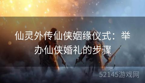 仙灵外传仙侠姻缘仪式：举办仙侠婚礼的步骤