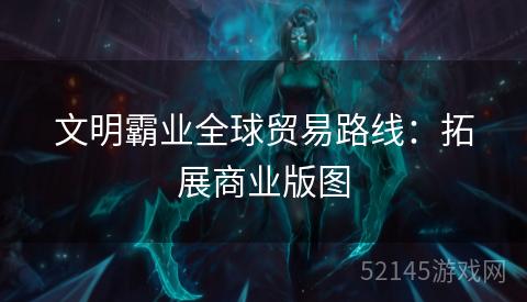 文明霸业全球贸易路线:拓展商业版图 文明霸业全球贸易路线:拓展商业版图