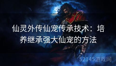仙灵外传仙宠传承技术:培养继承强大仙宠的方法 仙灵外传仙宠传承技术:培养继承强大仙宠的方法