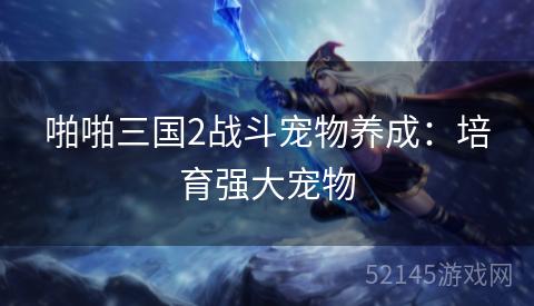 啪啪三国2战斗宠物养成:培育强大宠物 啪啪三国2战斗宠物养成:培育强大宠物