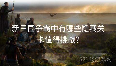 新三国争霸中有哪些隐藏关卡值得挑战? 新三国争霸中有哪些隐藏关卡值得挑战?