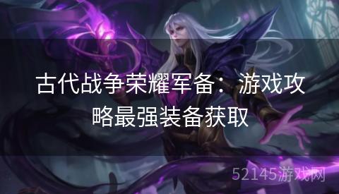 古代战争荣耀军备:游戏攻略最强装备获取 古代战争荣耀军备:游戏攻略最强装备获取