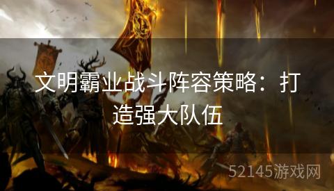 文明霸业战斗阵容策略：打造强大队伍