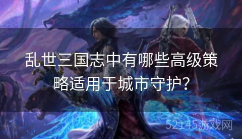 乱世三国志中有哪些高级策略适用于城市守护? 乱世三国志中有哪些高级策略适用于城市守护?
