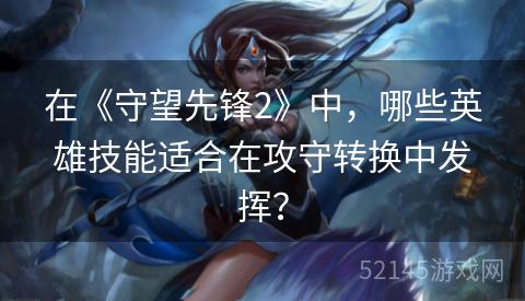 在《守望先锋2》中,哪些英雄技能适合在攻守转换中发挥? 在《守望先锋2》中,哪些英雄技能适合在攻守转换中发挥?