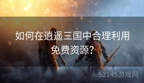 如何在逍遥三国中合理利用免费资源? 如何在逍遥三国中合理利用免费资源?