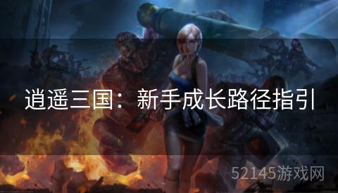 逍遥三国:新手成长路径指引 逍遥三国:新手成长路径指引