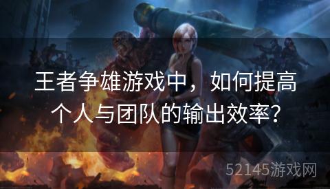 王者争雄游戏中,如何提高个人与团队的输出效率? 王者争雄游戏中,如何提高个人与团队的输出效率?