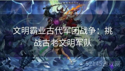 文明霸业古代军团战争:挑战古老文明军队 文明霸业古代军团战争:挑战古老文明军队