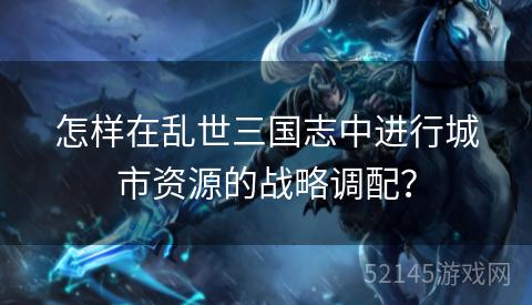 怎样在乱世三国志中进行城市资源的战略调配? 怎样在乱世三国志中进行城市资源的战略调配?