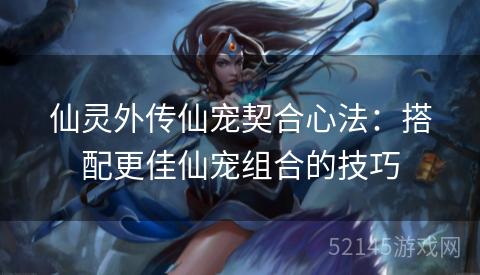 仙灵外传仙宠契合心法:搭配更佳仙宠组合的技巧 仙灵外传仙宠契合心法:搭配更佳仙宠组合的技巧