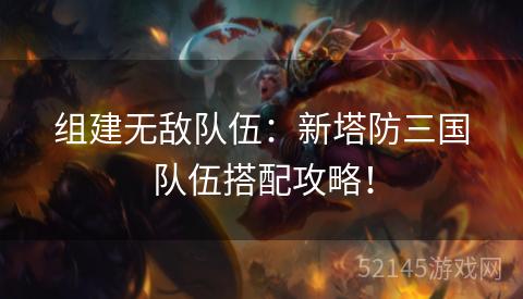 组建无敌队伍：新塔防三国队伍搭配攻略！