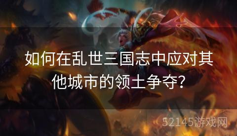 如何在乱世三国志中应对其他城市的领土争夺? 如何在乱世三国志中应对其他城市的领土争夺?