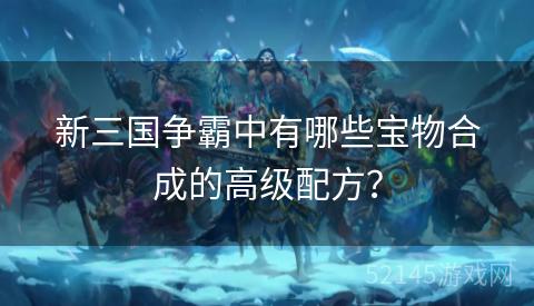 新三国争霸中有哪些宝物合成的高级配方? 新三国争霸中有哪些宝物合成的高级配方?