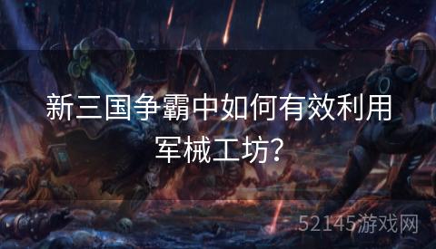 新三国争霸中如何有效利用军械工坊? 新三国争霸中如何有效利用军械工坊?