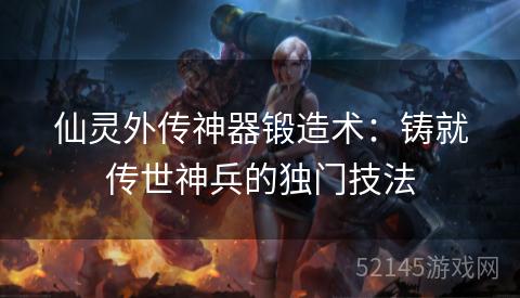 仙灵外传神器锻造术:铸就传世神兵的独门技法 仙灵外传神器锻造术:铸就传世神兵的独门技法