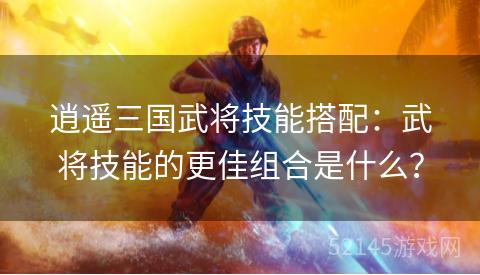 逍遥三国武将技能搭配:武将技能的更佳组合是什么? 逍遥三国武将技能搭配:武将技能的更佳组合是什么?