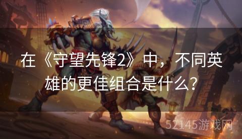 在《守望先锋2》中,不同英雄的更佳组合是什么? 在《守望先锋2》中,不同英雄的更佳组合是什么?