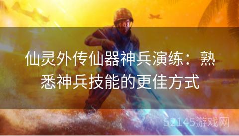 仙灵外传仙器神兵演练:熟悉神兵技能的更佳方式 仙灵外传仙器神兵演练:熟悉神兵技能的更佳方式