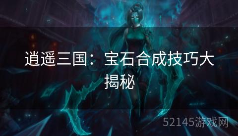 逍遥三国:宝石合成技巧大揭秘 逍遥三国:宝石合成技巧大揭秘