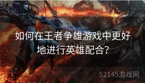 如何在王者争雄游戏中更好地进行英雄配合? 如何在王者争雄游戏中更好地进行英雄配合?