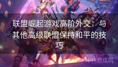 联盟崛起游戏高阶外交:与其他高级联盟保持和平的技巧 联盟崛起游戏高阶外交:与其他高级联盟保持和平的技巧