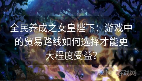 全民养成之女皇陛下:游戏中的贸易路线如何选择才能更大程度受益? 全民养成之女皇陛下:游戏中的贸易路线如何选择才能更大程度受益?
