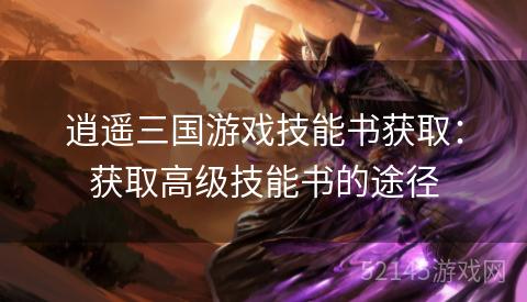 逍遥三国游戏技能书获取:获取高级技能书的途径 逍遥三国游戏技能书获取:获取高级技能书的途径