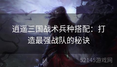 逍遥三国战术兵种搭配:打造最强战队的秘诀 逍遥三国战术兵种搭配:打造最强战队的秘诀