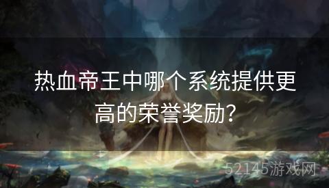 热血帝王中哪个系统提供更高的荣誉奖励? 热血帝王中哪个系统提供更高的荣誉奖励?