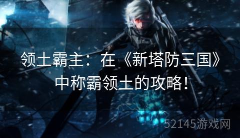 领土霸主：在《新塔防三国》中称霸领土的攻略！