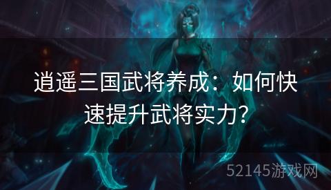 逍遥三国武将养成:如何快速提升武将实力? 逍遥三国武将养成:如何快速提升武将实力?