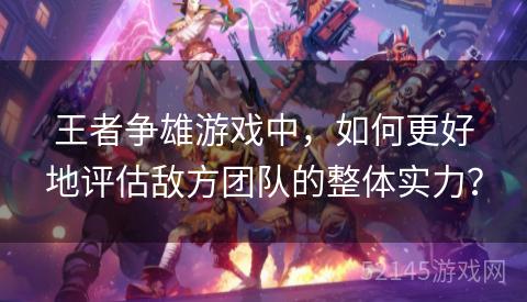 王者争雄游戏中,如何更好地评估敌方团队的整体实力? 王者争雄游戏中,如何更好地评估敌方团队的整体实力?