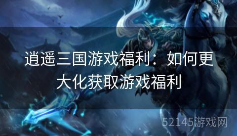 逍遥三国游戏福利:如何更大化获取游戏福利 逍遥三国游戏福利:如何更大化获取游戏福利