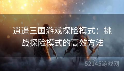 逍遥三国游戏探险模式:挑战探险模式的高效方法 逍遥三国游戏探险模式:挑战探险模式的高效方法