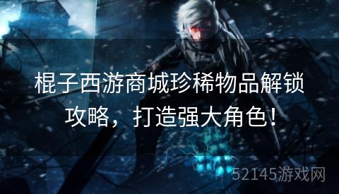 棍子西游商城珍稀物品解锁攻略,打造强大角色! 棍子西游商城珍稀物品解锁攻略,打造强大角色!