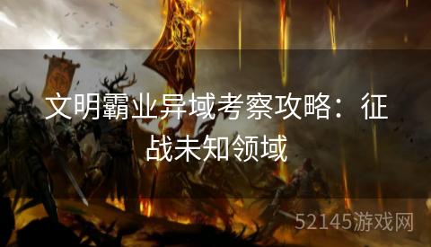 文明霸业异域考察攻略:征战未知领域 文明霸业异域考察攻略:征战未知领域