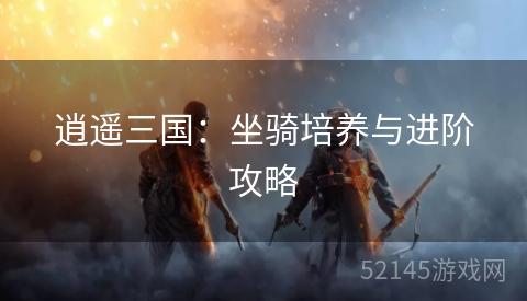 逍遥三国:坐骑培养与进阶攻略 逍遥三国:坐骑培养与进阶攻略