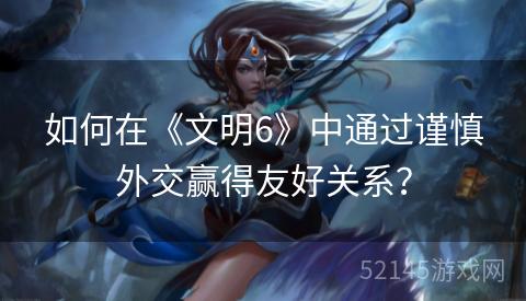 如何在《文明6》中通过谨慎外交赢得友好关系? 如何在《文明6》中通过谨慎外交赢得友好关系?