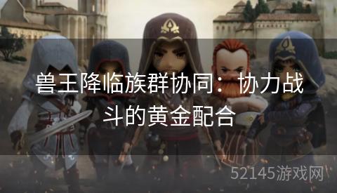 兽王降临族群协同:协力战斗的黄金配合 兽王降临族群协同:协力战斗的黄金配合