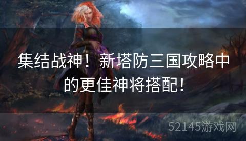 集结战神!新塔防三国攻略中的更佳神将搭配! 集结战神!新塔防三国攻略中的更佳神将搭配!