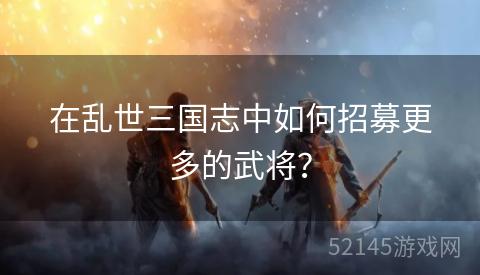 在乱世三国志中如何招募更多的武将? 在乱世三国志中如何招募更多的武将?
