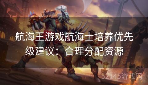 航海王游戏航海士培养优先级建议:合理分配资源 航海王游戏航海士培养优先级建议:合理分配资源