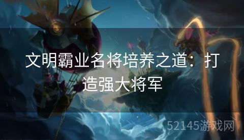 文明霸业名将培养之道:打造强大将军 文明霸业名将培养之道:打造强大将军