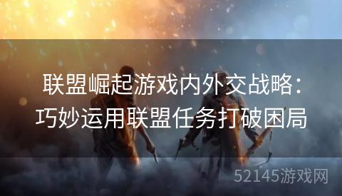 联盟崛起游戏内外交战略:巧妙运用联盟任务打破困局 联盟崛起游戏内外交战略:巧妙运用联盟任务打破困局